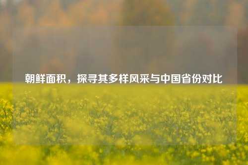朝鲜面积,探寻其多样风采与中国省份对比