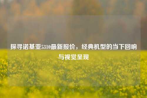 探寻诺基亚5310最新报价,经典机型的当下回响与视觉呈现