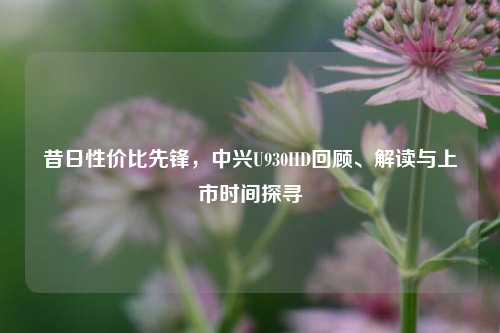 昔日性价比先锋,中兴U930HD回顾、解读与上市时间探寻