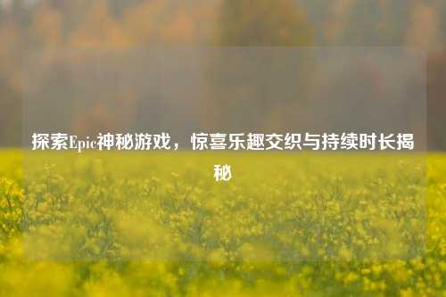 探索Epic神秘游戏,惊喜乐趣交织与持续时长揭秘