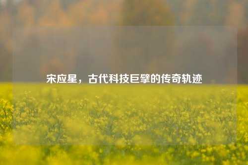 宋应星,古代科技巨擘的传奇轨迹