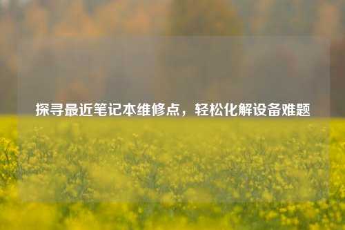 探寻最近笔记本维修点,轻松化解设备难题