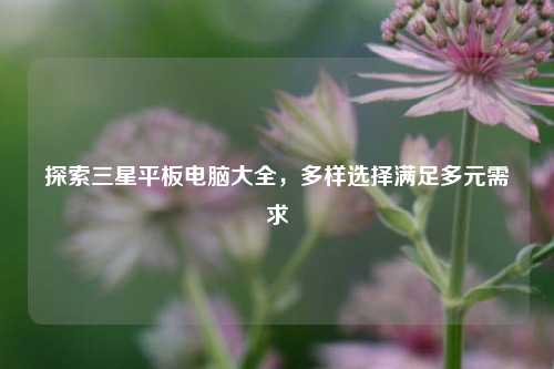 探索三星平板电脑大全,多样选择满足多元需求