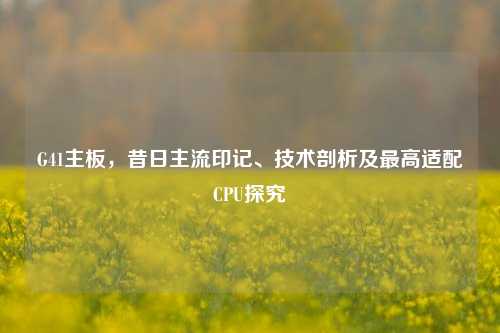 G41主板,昔日主流印记、技术剖析及更高适配CPU探究