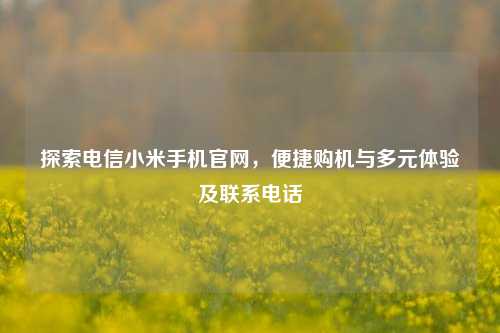 探索电信小米手机官网,便捷购机与多元体验及联系