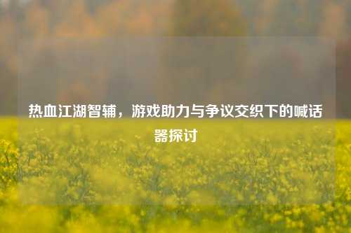 热血江湖智辅,游戏助力与争议交织下的喊话器探讨